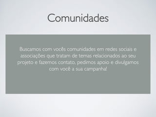 Comunidades
Buscamos com vocês comunidades em redes sociais e
associações que tratam de temas relacionados ao seu
projeto e fazemos contato, pedimos apoio e divulgamos
com você a sua campanha!
 