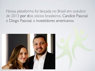 Nossa plataforma foi lançada no Brasil em outubro
de 2013 por dois sócios brasileiros, Candice Pascoal
e Diogo Pascoal, e investidores americanos.
 