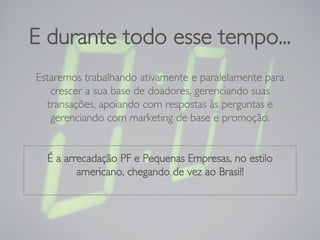 E durante todo esse tempo...
Estaremos trabalhando ativamente e paralelamente para
crescer a sua base de doadores, gerenciando suas
transações, apoiando com respostas às perguntas e
gerenciando com marketing de base e promoção.
É a arrecadação PF e Pequenas Empresas, no estilo
americano, chegando de vez ao Brasil!
 