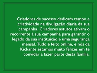Criadores de sucesso dedicam tempo e
criatividade na divulgação diária da sua
campanha. Criadores astutos ativam o
recorrente à sua campanha para garantir o
legado da sua instituição e uma segurança
mensal. Tudo é feito online, e nós da
Kickante estamos muito felizes em te
convidar a fazer parte desta família.
 