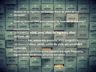 flang@aderelang.com — +55 11 9 9126 2321
a_ferraez@yahoo.es — +52 55 5083 1712
© 2015 Copyrights
Todos os direitos reservados.
SEGMENTACIÓN
DEMOGRÁFICA: edad, sexo, nivel de ingresos, nivel
cultural, etc.
GEOGRÁFICA: País, autonomía, provincia, área geográfica.
PSICOGRÁFICA: clase social, estilo de vida, personalidad.
Conocido
BASADA EN EL COMPORTAMIENTO: Cantidad que dona, frecuencia,
lugares donde ha donado, proyecto que apoya
Quienes en su organizacion manejan Bases de datos de sus
donantes?
Quien ya tiene un CRM para manejear las bases de los donantes?
 