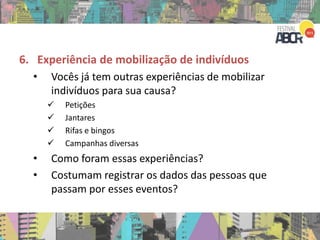 6. Experiência de mobilização de indivíduos
• Vocês já tem outras experiências de mobilizar
indivíduos para sua causa?
 Petições
 Jantares
 Rifas e bingos
 Campanhas diversas
• Como foram essas experiências?
• Costumam registrar os dados das pessoas que
passam por esses eventos?
 