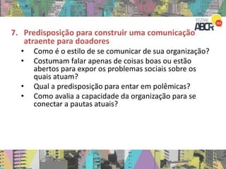 7. Predisposição para construir uma comunicação
atraente para doadores
• Como é o estilo de se comunicar de sua organização?
• Costumam falar apenas de coisas boas ou estão
abertos para expor os problemas sociais sobre os
quais atuam?
• Qual a predisposição para entar em polêmicas?
• Como avalia a capacidade da organização para se
conectar a pautas atuais?
 