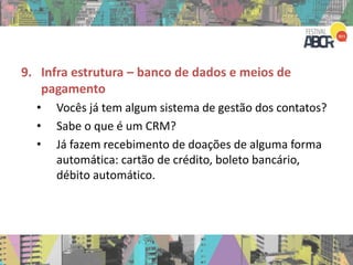 9. Infra estrutura – banco de dados e meios de
pagamento
• Vocês já tem algum sistema de gestão dos contatos?
• Sabe o que é um CRM?
• Já fazem recebimento de doações de alguma forma
automática: cartão de crédito, boleto bancário,
débito automático.
 