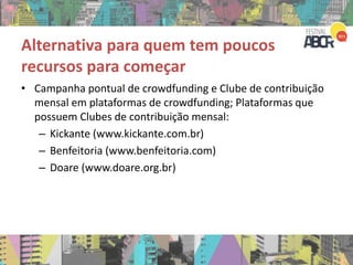 Alternativa para quem tem poucos
recursos para começar
• Campanha pontual de crowdfunding e Clube de contribuição
mensal em plataformas de crowdfunding; Plataformas que
possuem Clubes de contribuição mensal:
– Kickante (www.kickante.com.br)
– Benfeitoria (www.benfeitoria.com)
– Doare (www.doare.org.br)
 