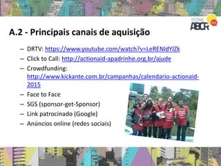 A.2 - Principais canais de aquisição
– DRTV: https://www.youtube.com/watch?v=LeRENldYlZk
– Click to Call: http://actionaid-apadrinhe.org.br/ajude
– Crowdfunding:
http://www.kickante.com.br/campanhas/calendario-actionaid-
2015
– Face to Face
– SGS (sponsor-get-Sponsor)
– Link patrocinado (Google)
– Anúncios online (redes sociais)
 