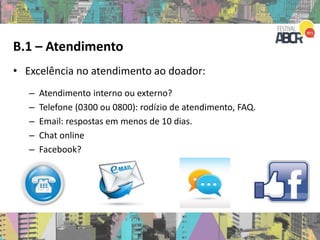 B.1 – Atendimento
• Excelência no atendimento ao doador:
– Atendimento interno ou externo?
– Telefone (0300 ou 0800): rodízio de atendimento, FAQ.
– Email: respostas em menos de 10 dias.
– Chat online
– Facebook?
 