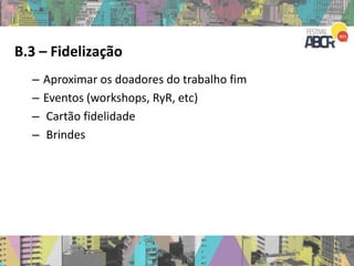 B.3 – Fidelização
– Aproximar os doadores do trabalho fim
– Eventos (workshops, RyR, etc)
– Cartão fidelidade
– Brindes
 