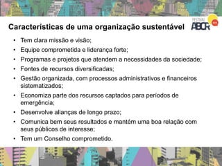 Características de uma organização sustentável
• Tem clara missão e visão;
• Equipe comprometida e liderança forte;
• Programas e projetos que atendem a necessidades da sociedade;
• Fontes de recursos diversificadas;
• Gestão organizada, com processos administrativos e financeiros
sistematizados;
• Economiza parte dos recursos captados para períodos de
emergência;
• Desenvolve alianças de longo prazo;
• Comunica bem seus resultados e mantém uma boa relação com
seus públicos de interesse;
• Tem um Conselho comprometido.
 
