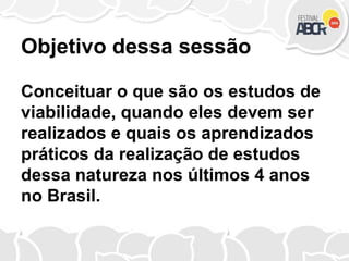 Objetivo dessa sessão
Conceituar o que são os estudos de
viabilidade, quando eles devem ser
realizados e quais os aprendizados
práticos da realização de estudos
dessa natureza nos últimos 4 anos
no Brasil.
 