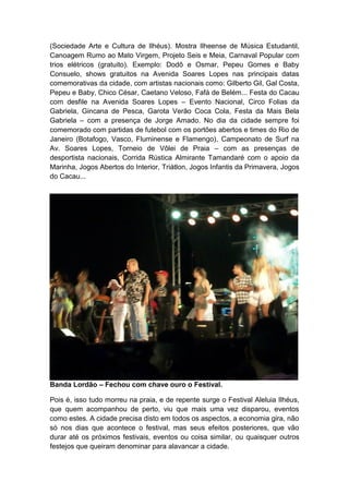 (Sociedade Arte e Cultura de Ilhéus). Mostra Ilheense de Música Estudantil,
Canoagem Rumo ao Mato Virgem, Projeto Seis e Meia, Carnaval Popular com
trios elétricos (gratuito). Exemplo: Dodô e Osmar, Pepeu Gomes e Baby
Consuelo, shows gratuitos na Avenida Soares Lopes nas principais datas
comemorativas da cidade, com artistas nacionais como: Gilberto Gil, Gal Costa,
Pepeu e Baby, Chico César, Caetano Veloso, Fafá de Belém... Festa do Cacau
com desfile na Avenida Soares Lopes – Evento Nacional, Circo Folias da
Gabriela, Gincana de Pesca, Garota Verão Coca Cola, Festa da Mais Bela
Gabriela – com a presença de Jorge Amado. No dia da cidade sempre foi
comemorado com partidas de futebol com os portões abertos e times do Rio de
Janeiro (Botafogo, Vasco, Fluminense e Flamengo), Campeonato de Surf na
Av. Soares Lopes, Torneio de Vôlei de Praia – com as presenças de
desportista nacionais, Corrida Rústica Almirante Tamandaré com o apoio da
Marinha, Jogos Abertos do Interior, Triátlon, Jogos Infantis da Primavera, Jogos
do Cacau...
Banda Lordão – Fechou com chave ouro o Festival.
Pois é, isso tudo morreu na praia, e de repente surge o Festival Aleluia Ilhéus,
que quem acompanhou de perto, viu que mais uma vez disparou, eventos
como estes. A cidade precisa disto em todos os aspectos, a economia gira, não
só nos dias que acontece o festival, mas seus efeitos posteriores, que vão
durar até os próximos festivais, eventos ou coisa similar, ou quaisquer outros
festejos que queiram denominar para alavancar a cidade.
 