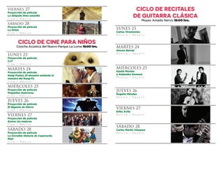 CICLO DE RECITALES
DE GUITARRA CLÁSICA
Museo Amado Nervo 18:00 hrs.
LUNES 23
Carlos Viramontes
M ú s i c a / N a y a r i t
MARTES 24
Alonso Bernal
M ú s i c a / N a y a r i t
MIÉRCOLES 25
Daniel Montes
y Alejandro Somoza
M ú s i c a / N a y a r i t
JUEVES 26
Rogelio Méndez
M ú s i c a / N a y a r i t
VIERNES 27
Eriko Ávila
M ú s i c a / N a y a r i t
SÁBADO 28
Carlos Martín Vázquez
M ú s i c a / N a y a r i t
viernes 27
Proyección de película
La delgada línea amarilla
C i n e / M é x i c o
sábado 28
Proyección de película
La tirisia
C i n e / M é x i c o
CICLO DE CINE PARA NIÑOS
Concha Acústica del Nuevo Parque La Loma 16:00 hrs.
LUNES 23
Proyección de película
CJ7
C i n e / M é x i c o
MARTES 24
Proyección de película
Kung-Fusion, El desastre andando al
maestro del Kung-Fu
C i n e / M é x i c o
MIÉRCOLES 25
Proyección de película
Pequeños Guerreros
C i n e / M é x i c o
JUEVES 26
Proyección de película
El Gigante de Hierro
C i n e / M é x i c o
VIERNES 27
Proyección de película
Somos los mejores
C i n e / M é x i c o
SÁBADO 28
Proyección de película
La Increíble Historia de Caperucita
Roja
C i n e / M é x i c o
 
