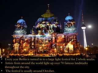 • Every year Berlin is turned in to a large light festival for 2 whole weeks. 
• Artists from around the world light up over 70 famous landmarks 
throughout the city. 
• The festival is usually around October. 
 