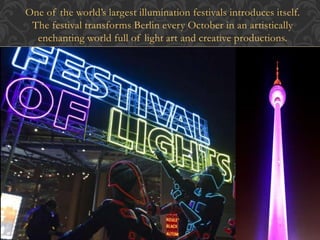 One of the world’s largest illumination festivals introduces itself. 
The festival transforms Berlin every October in an artistically 
enchanting world full of light art and creative productions. 
 