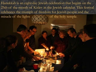 Hanukkah is an eight-day Jewish celebration that begins on the 
25th of the month of Kislev in the Jewish calendar. This festival 
celebrates the triumph of freedom for Jewish people and the 
miracle of the lights of the holy temple. 
 