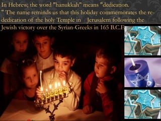 In Hebrew, the word "hanukkah" means "dedication. 
" The name reminds us that this holiday commemorates the re-dedication 
of the holy Temple in Jerusalem following the 
Jewish victory over the Syrian-Greeks in 165 B.C.E. 
 