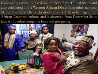 Kwanzaa is a week-long celebration held in the United States and 
also celebrated in the Western African Diaspora in other nations 
of the Americas. The celebration honours African heritage in 
African-American culture, and is observed from December 26 to 
January 1, culminating in a feast and gift-giving. 
 
