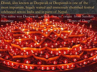 Diwali, also known as Deepavali or Deepawali is one of the 
most important, hugely waited and immensely cherished festival 
celebrated across India and in parts of Nepal. 
The name was Deepawali, which has its origin from Sanskrit, 
meaning "Rows of Deep". 
 