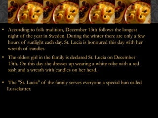 • According to folk tradition, December 13th follows the longest 
night of the year in Sweden. During the winter there are only a few 
hours of sunlight each day. St. Lucia is honoured this day with her 
wreath of candles. 
• The oldest girl in the family is declared St. Lucia on December 
13th. On this day she dresses up wearing a white robe with a red 
sash and a wreath with candles on her head. 
• The "St. Lucia" of the family serves everyone a special bun called 
Lussekatter. 
 
