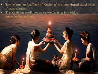• "Loy" means "to float" and a "Krathong" is a lotus-shaped vessel made 
of banana leaves. 
• The Krathong usually contains a candle, three joss-sticks, 
some flowers and coins. 
 