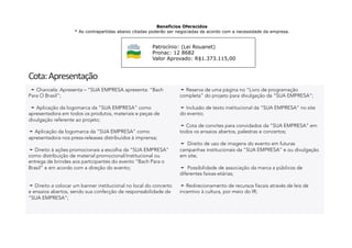 Patrocínio: (Lei Rouanet)
Pronac: 12 8682
Valor Aprovado: R$1.373.115,00
Cota:	
  Apresentação	
  	
  
Benefícios Oferecidos
* As contrapartidas abaixo citadas poderão ser negociadas de acordo com a necessidade da empresa.
 ➛ Chancela: Apresenta – “SUA EMPRESA apresenta: “Bach
Para O Brasil”;
 ➛ Aplicação da logomarca da ”SUA EMPRESA” como
apresentadora em todos os produtos, materiais e peças de
divulgação referente ao projeto;
➛ Aplicação da logomarca da “SUA EMPRESA” como
apresentadora nos press-releases distribuídos à imprensa;
➛ Direito à ações promocionais a escolha da “SUA EMPRESA”
como distribuição de material promocional/institucional ou
entrega de brindes aos participantes do evento “Bach Para o
Brasil” e em acordo com a direção do evento;
➛ Direito a colocar um banner institucional no local do concerto
e ensaios abertos, sendo sua confecção de responsabilidade da
“SUA EMPRESA”;
➛ Reserva de uma página no “Livro de programação
completa” do projeto para divulgação da “SUA EMPRESA”;
➛ Inclusão de texto institucional da “SUA EMPRESA” no site
do evento;
➛ Cota de convites para convidados da “SUA EMPRESA” em
todos os ensaios abertos, palestras e concertos;
➛ Direito de uso de imagens do evento em futuras
campanhas institucionais da “SUA EMPRESA” e ou divulgação
em site;
➛ Possibilidade de associação da marca a públicos de
diferentes faixas-etárias;
➛ Redirecionamento de recursos fiscais através de leis de
incentivo à cultura, por meio do IR;
 