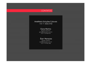  	
  
ArteMatriz Soluções Culturais
+55 11 3666.0182
Giane Martins
direção executiva
giane@artematriz.com.br
+55 11 9.9146.4157
Éser Menezes
direção artística
eser@artematriz.com.br
+55 11 9 9146 1646
CONTATOS
 