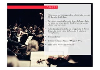 •  10 concertos compostos por obras selecionadas entre as
200 Cantatas de J.S. Bach;
•  Para isto, é prevista a formação de um Collegium Bach,
composto por uma orquestra de câmara, um grupo de
solistas vocal e um coro;
•  Antes de cada concerto haverá uma palestra de 45 min
de duração com o intuito de formação de público e
novas plateias;
•  Ensaios abertos;
•  Data de Realização: Páscoa / Março de 2016;
•  Local: Santo Antônio do Pinhal / SP
O QUE É ?
 