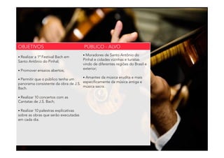 • Realizar a 1ª Festival Bach em
Santo Antônio do Pinhal;
• Promover ensaios abertos;
• Permitir que o público tenha um
panorama consistente da obra de J.S.
Bach.
• Realizar 10 concertos com as
Cantatas de J.S. Bach;
• Realizar 10 palestras explicativas
sobre as obras que serão executadas
em cada dia.
• Moradores de Santo Antônio do
Pinhal e cidades vizinhas e turistas
vindo de diferentes regiões do Brasil e
exterior;
• Amantes da música erudita e mais
especificamente da música antiga e
música sacra.
OBJETIVOS PÚBLICO - ALVO
 