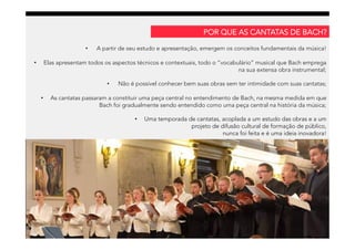 •  A partir de seu estudo e apresentação, emergem os conceitos fundamentais da música!
•  Elas apresentam todos os aspectos técnicos e contextuais, todo o “vocabulário” musical que Bach emprega
na sua extensa obra instrumental;
•  Não é possível conhecer bem suas obras sem ter intimidade com suas cantatas;
•  As cantatas passaram a constituir uma peça central no entendimento de Bach, na mesma medida em que
Bach foi gradualmente sendo entendido como uma peça central na história da música;
•  Uma temporada de cantatas, acoplada a um estudo das obras e a um
projeto de difusão cultural de formação de público,
nunca foi feita e é uma ideia inovadora!
POR QUE AS CANTATAS DE BACH?
 