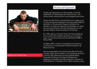 Nicolau de Figueiredo é um dos grandes nomes da
atualidade na interpretação de música barroca, com
sólida carreira internacional e muito elogiado pela crítica.
 
Nasceu em São Paulo, onde estudou piano, órgão, cravo
e música de câmara. Radicado na Europa desde 1980, foi
admitido no Conservatório Superior de Música de
Genebra, na classe de órgão de Lionel Rogg e na classe
de cravo de Christiane Jaccottet. Aperfeiçoou-se com
Kenneth Gilbert, Gustav Leonhardt e Scott Ross.
 
Em 1984, obteve o Primeiro Prêmio de Virtuosidade de
Cravo, tendo sido também agraciado com o primeiro
lugar nos concursos internacionais de Nantes (1984) e
Roma (1985).
 
De 2004 a 2007, ministrou interpretação do repertório
vocal barroco no Conservatório Nacional Superior de
Música de Paris.
 
Tem se apresentado nas mais famosas salas da Europa,
Canadá, Japão, Rússia e Brasil, com orquestras tais como
Concerto Köln (Alemanha), Europa Galante (Itália),
Ensemble 415 (Suíça), The Age of Enlightement
(Inglaterra), Ensemble Arion (Canadá) sob a direção de
Chiara Banchini, Christophe Coin e René Jacobs e outros.
Nicolau de Figueiredo
DIREÇÃO MUSICAL
 