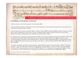 ArteMatriz Soluções Culturais
• Elabora, produz e administra projetos culturais desde 2006.
• Maior empresa do Brasil em agenciamento de artistas de ópera e música erudita, empresaria as carreiras dos mais
importantes artistas atuantes no Brasil.
• Patrocinadores de projetos anteriores: Alstom, Ambev, Ananda, BBM Holdings, BNDES, Bradesco, Braskem, Center
Norte, Club Transatlântico, Eaton, Fíbria, Funarte, Fundação Getúlio Vargas, Instituto Votorantim, Itaú Cultural,
Medley, Neoenergia, Nestlé, Netshoes, Odebrecht, Petrobras, Vale, Vedacit.
• Principais projetos realizados: Festival Vermelhos (2015), Ciclovia Musical (2013), Cinemúsica Brasil (2013, 2014), Brasil
Plural (2013), Tom Jobim Plural (2012-2013), No tom da Brincadeira (2013, 2012, 2010, 2006), Academia Jovem
Concertante (2012), Orquestra Jovem da Bahia (2011), I Semana de Arte de Mairiporã (2011), Turnê Brasil Piano Solo
(2011), YOBA (2010), Festival Internacional de Música de Câmara - Oferenda Musical (2010, 2009, 2008), Barra Funda
Musical (2009).
• Principais produções de CDs, concertos e óperas: Projeto Ópera Popular “Os Irmãos Grimm” (2015), “The Rake’s
Progress” - ópera no teatro Municipal de São Paulo (2013), “A Viúva Alegra” - ópera no Palácio das Artes de Belo
Horizonte (2012), Apresentações no Quintas do BNDES (2012, 2015), Trompetista norte-americano Wallace Roney e
Jazz Sinfônica no Sesc Pinheiros (2011), Orquestra Tucca Philamonia na Sala São Paulo (2008, 2007, 2006).
Para maiores informações: www.artematriz.com.br
CRIAÇÃO, ADMINISTRAÇÃO E PRODUÇÃO DO PROJETO
 