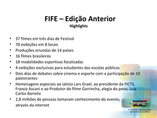 FIFE – Edição Anterior
Highlights

•
•
•
•
•
•
•

37 filmes em três dias de Festival
70 exibições em 8 locais
Produções oriundas de 14 países
16 filmes brasileiros
18 modalidades esportivas focalizadas
4 exibições exclusivas para estudantes das escolas públicas
Dois dias de debates sobre cinema e esporte com a participação de 10
palestrantes
• Homenagens especiais ao iatista Lars Grael, ao presidente da FICTS,
Franco Ascani e ao Produtor do filme Garrincha, alegia do povo, Luiz
Carlos Barreto
• 2,8 milhões de pessoas tomaram conhecimento do evento,
através da internet

 