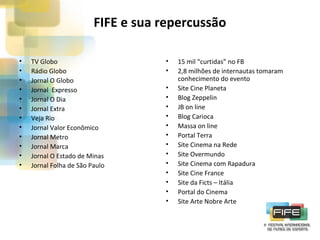 FIFE e sua repercussão
•
•
•
•
•
•
•
•
•
•
•
•

TV Globo
Rádio Globo
Jornal O Globo
Jornal Expresso
Jornal O Dia
Jornal Extra
Veja Rio
Jornal Valor Econômico
Jornal Metro
Jornal Marca
Jornal O Estado de Minas
Jornal Folha de São Paulo

•
•
•
•
•
•
•
•
•
•
•
•
•
•
•

15 mil “curtidas” no FB
2,8 milhões de internautas tomaram
conhecimento do evento
Site Cine Planeta
Blog Zeppelin
JB on line
Blog Carioca
Massa on line
Portal Terra
Site Cinema na Rede
Site Overmundo
Site Cinema com Rapadura
Site Cine France
Site da Ficts – Itália
Portal do Cinema
Site Arte Nobre Arte

 