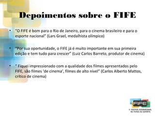 Depoimentos sobre o FIFE
•

“O FIFE é bom para o Rio de Janeiro, para o cinema brasileiro e para o
esporte nacional” (Lars Grael, medalhista olímpico)

•

“Por sua oportunidade, o FIFE já é muito importante em sua primeira
edição e tem tudo para crescer” (Luiz Carlos Barreto, produtor de cinema)

•

“ Fiquei impressionado com a qualidade dos filmes apresentados pelo
FIFE, são filmes ‘de cinema’, filmes de alto nível” (Carlos Alberto Mattos,
crítico de cinema)

 