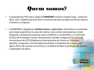 Quem somos?
•

A realização do FIFE está a cargo da PANSPORT Cinema e Esporte Ltda., criada em
2011, com o objetivo de promover o encontro de duas vocações do Rio de Janeiro:
o Cinema e o Esporte.

•

A PANSPORT é dirigida por Antônio Urano e Lúcia Fares. O primeiro é economista
com ampla experiência na área de cinema e de eventos internacionais, tendo
integrado a direção de empresas como a Riofilme e a Embrafilme, e a Comissão
Carioca de Promoção Cultural. Atualmente é também integrante da Comissão
Internacional da FICTS (Fédération Internationale de Cinéma et Télévision
Sportifs). A segunda, com formação jornalística, é produtora de cinema, com
alguns filmes de sucesso no currículo, e se dedica também à produção de mostras
e exposições de porte.

 