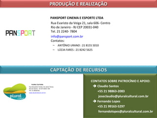 PRODUÇÃO E REALIZAÇÃO
PANSPORT CINEMA E ESPORTE LTDA
Rua Evaristo da Veiga 21, sala 606- Centro
Rio de Janeiro - RJ CEP 20031-040
Tel. 21 2240- 7804
info@pansport.com.br
Contatos:
–
–

PLURAL CULTURAL
Rua Gonçalves Fontes, 53, Santa Teresa
Rio de Janeiro - RJ CEP 20241-100
Tel. 21 40426762
www.pluralcultural.com.br

ANTÔNIO URANO : 21 8155 5010
LÚCIA FARES : 21 8242 5625

CONTATOS SOBRE PATROCÍNIO E APOIO:
 Claudio Santos
+55 21 98863-2083
joseclaudio@pluralcultural.com.br
 Fernando Lopes
+55 21 99163-5297
fernandolopes@pluralcultural.com.br

 
