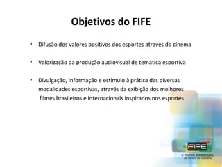 Objetivos do FIFE
•

Difusão dos valores positivos dos esportes através do cinema

•

Valorização da produção audiovisual de temática esportiva

•

Divulgação, informação e estímulo à prática das diversas
modalidades esportivas, através da exibição dos melhores
filmes brasileiros e internacionais inspirados nos esportes

 