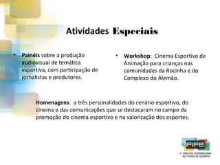 Atividades Especiais
•

Painéis sobre a produção
audiovisual de temática
esportiva, com participação de
jornalistas e produtores.

•

Workshop: Cinema Esportivo de
Animação para crianças nas
comunidades da Rocinha e do
Complexo do Alemão.

Homenagens: a três personalidades do cenário esportivo, do
cinema e das comunicações que se destacaram no campo da
promoção do cinema esportivo e na valorização dos esportes.

 
