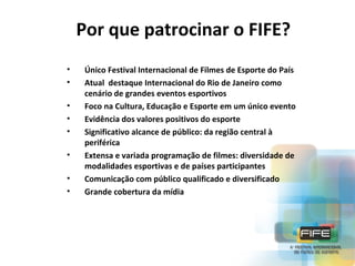 Por que patrocinar o FIFE?
•
•
•
•
•
•
•
•

Único Festival Internacional de Filmes de Esporte do País
Atual destaque Internacional do Rio de Janeiro como
cenário de grandes eventos esportivos
Foco na Cultura, Educação e Esporte em um único evento
Evidência dos valores positivos do esporte
Significativo alcance de público: da região central à
periférica
Extensa e variada programação de filmes: diversidade de
modalidades esportivas e de países participantes
Comunicação com público qualificado e diversificado
Grande cobertura da mídia

 