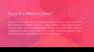 O que é o #MaturityNow?
É uma comunidade em rede aberta e distribuída que tem o propósito
de despertar o espírito “doer” e “change maker” desta nova geração
de jovens 50+. A comunidade #MaturityNow irá empreender projetos
e negócios sociais, sempre de forma colaborativa e buscando a troca
de aprendizados intergeracional. Tudo isso, agora!
 