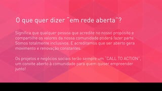 O que quer dizer “em rede aberta”?
Significa que qualquer pessoa que acredite no nosso propósito e
compartilhe os valores da nossa comunidade poderá fazer parte.
Somos totalmente inclusivos. E acreditamos que ser aberto gera
movimento e renovação constantes.  
 
Os projetos e negócios sociais terão sempre um “CALL TO ACTION”,
um convite aberto à comunidade para quem quiser empreender
junto!
 