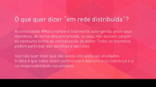 A comunidade #MaturityNow é totalmente auto-gerida pelos seus
membros, de forma descentralizada, ou seja, não existem cargos
ou nenhuma forma de centralização de poder. Todos os membros
podem participar das escolhas e decisões. 
 
Isso não quer dizer que não exista liderança nas atividades.  
A ideia é que todos sejam autônomos e exerçam a co-liderança e a
co-responsabilidade nos projetos.
O que quer dizer “em rede distribuída”?
 