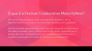 O que é o Festival Colaborativo MaturityNow?
O Festival busca inspirar essa nova geração de jovens 50+ a
transformarem o mundo e a empreender projetos com propósito. 
 
Iremos convidar pessoas das mais diversas áreas de conhecimento,
de todas as idades, para compartilhar suas ideias, experiências e
pontos de vista. O importante é que provoquem positivamente e
ajudem as pessoas com mais de 50 anos a se empoderar.
 