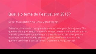 Qual é o tema do Festival em 2015?
[O SALTO QUÂNTICO DA NOVA MATURIDADE] 
 
Estamos observando o surgimento de uma nova geração de jovens 50+
que evoluiu e quer mudar o mundo, só que com muita sabedoria e amor.
Mais do que ninguém, sabem que a transformação pra valer precisa
acontecer tanto no mundo externo quanto no mundo interior. Não
querem caminhar a passos lentos. Querem saltos quânticos!
 
