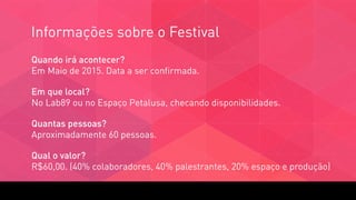 Informações sobre o Festival
Quando irá acontecer?  
Em Maio de 2015. Data a ser confirmada.
Em que local?  
No Lab89 ou no Espaço Petalusa, checando disponibilidades.
Quantas pessoas?  
Aproximadamente 60 pessoas.
Qual o valor?  
R$60,00. (40% colaboradores, 40% palestrantes, 20% espaço e produção)
 