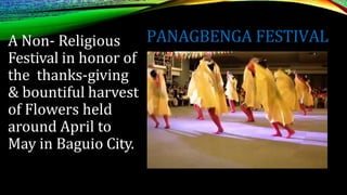 PANAGBENGA FESTIVAL
A Non- Religious
Festival in honor of
the thanks-giving
& bountiful harvest
of Flowers held
around April to
May in Baguio City.
 