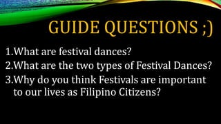 GUIDE QUESTIONS ;)
1.What are festival dances?
2.What are the two types of Festival Dances?
3.Why do you think Festivals are important
to our lives as Filipino Citizens?
 