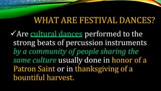 WHAT ARE FESTIVAL DANCES?
Are cultural dances performed to the
strong beats of percussion instruments
by a community of people sharing the
same culture usually done in honor of a
Patron Saint or in thanksgiving of a
bountiful harvest.
 