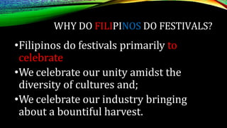 WHY DO FILIPINOS DO FESTIVALS?
•Filipinos do festivals primarily to
celebrate
•We celebrate our unity amidst the
diversity of cultures and;
•We celebrate our industry bringing
about a bountiful harvest.
 