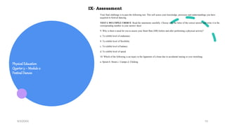 Physical Education
Quarter3 – Module 2:
Festival Dances
9/3/20XX 10
Your final challenge is to pass the following test. This will assess your knowledge, processes and understandings you have
acquired in festival dancing.
TEST I. MULTIPLE CHOICE: Read the statements carefully. Choose only the letter of the correct answer and write it in the
corresponding number in your answer sheet.
9. Why is there a need for you to assess your Heart Rate (HR) before and after performing a physical activity?
a. To exhibit level of endurance
b. To exhibit level of flexibility
c. To exhibit level of balance
d. To exhibit level of speed
10. Which of the following is an injury to the ligaments of a bone due to accidental tearing or over stretching.
a. Sprain b. Strain c. Cramps d. Choking
IX- Assessment
 